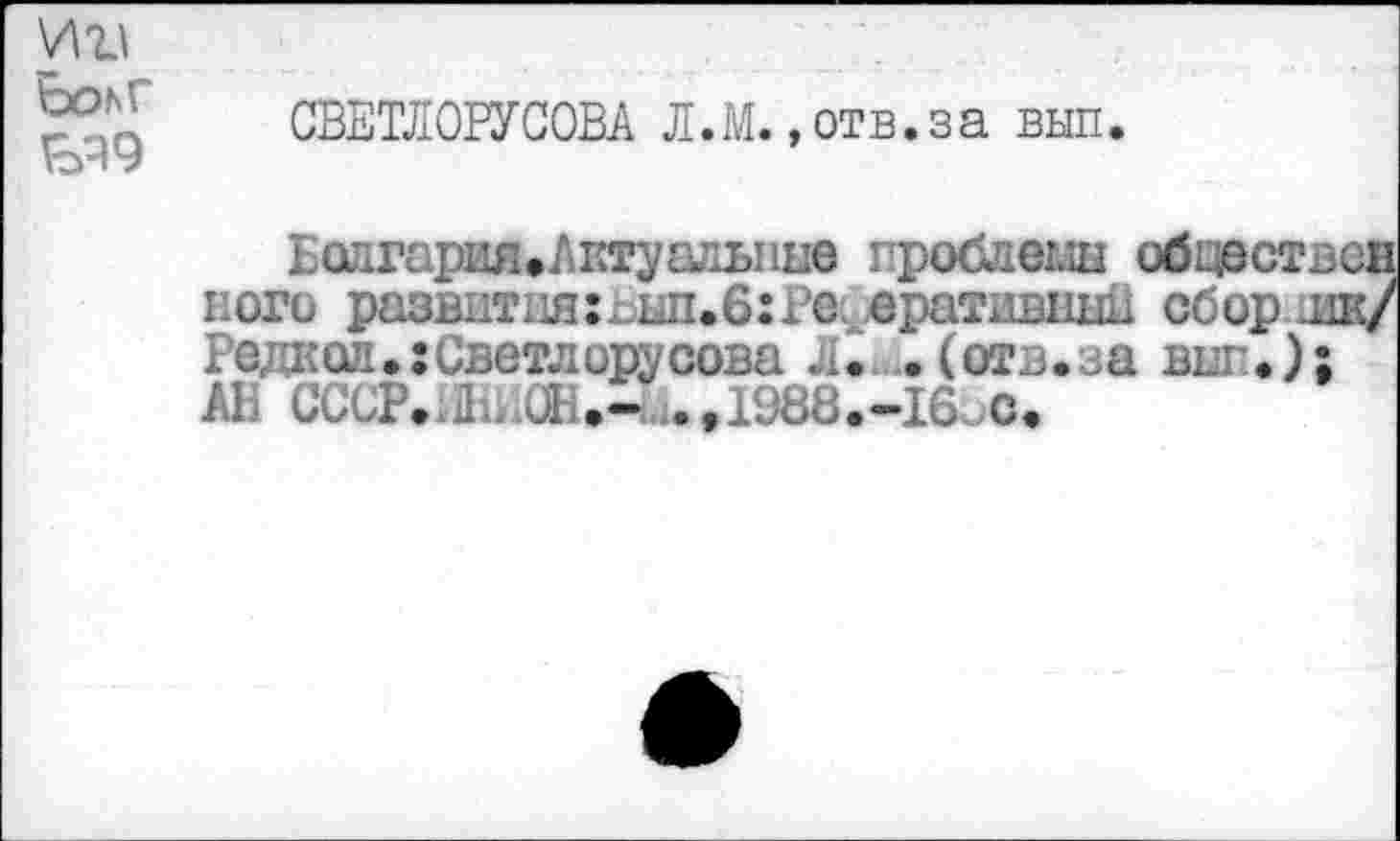 ﻿И Ьоьг
ЬЧ9
СВЕТЛОРУСОВА Л.М. »отв.за вып.
БолгарияеЛктуалыше проблемы обцест кого развит иягвып.б: Реферативный сбор. Редкой.:Светлорусова Л. .(отв.аа виг.) АВ СССР..Д.пОН.- .,1988.-16оС.